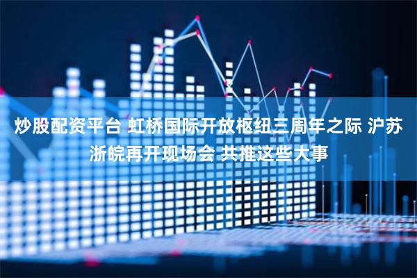 炒股配资平台 虹桥国际开放枢纽三周年之际 沪苏浙皖再开现场会 共推这些大事