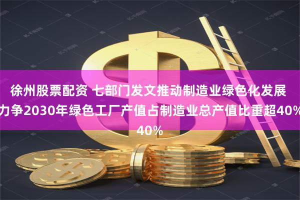 徐州股票配资 七部门发文推动制造业绿色化发展 力争2030年绿色工厂产值占制造业总产值比重超40%