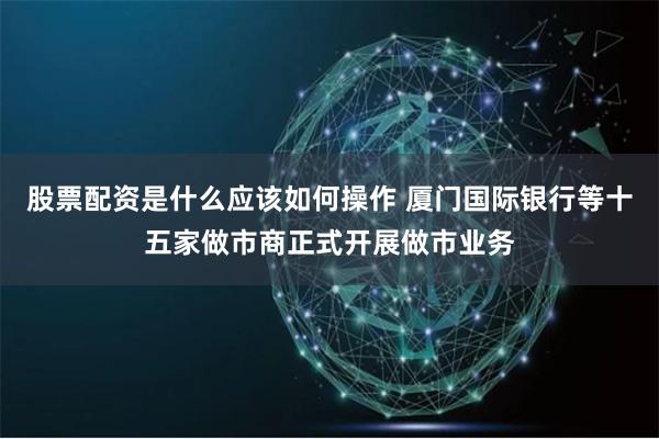 股票配资是什么应该如何操作 厦门国际银行等十五家做市商正式开展做市业务