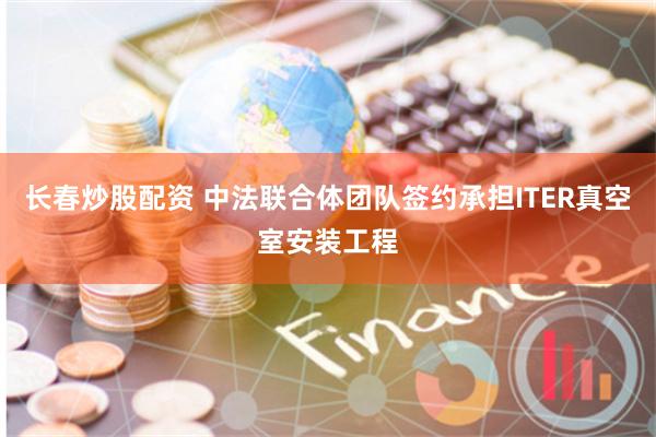 长春炒股配资 中法联合体团队签约承担ITER真空室安装工程