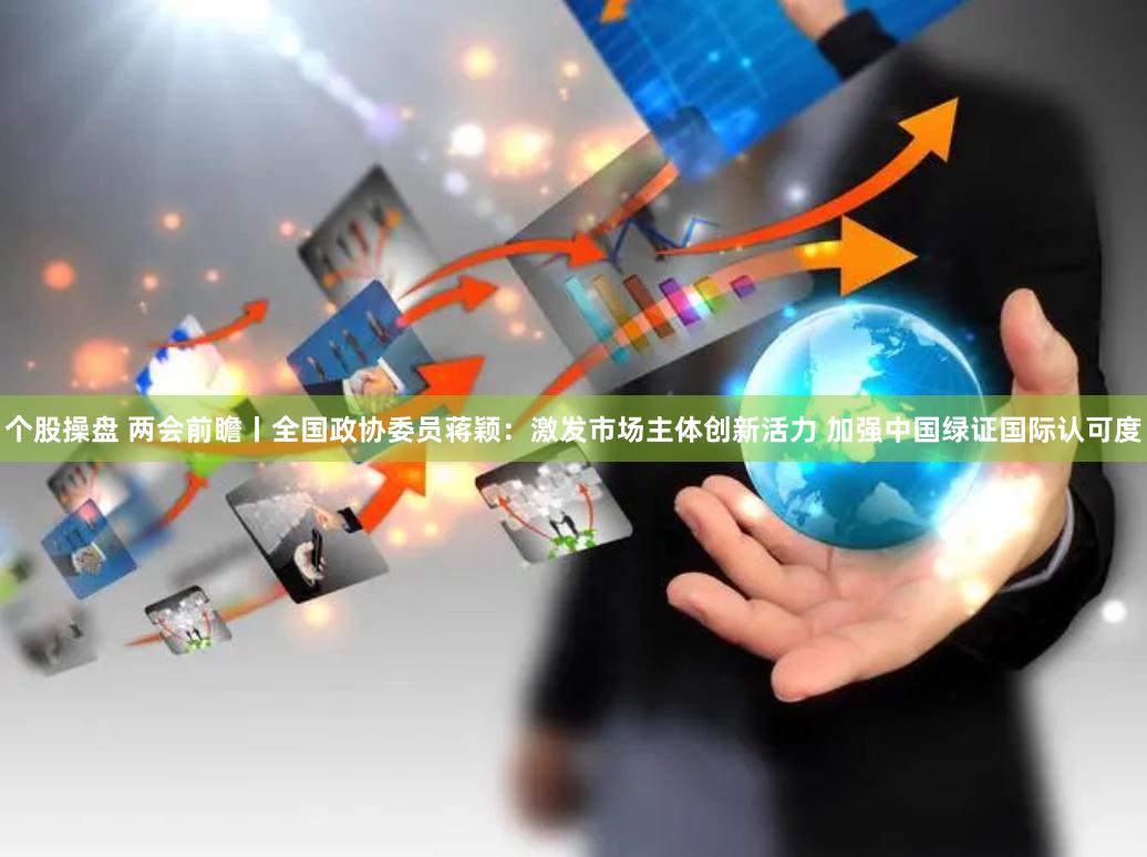 个股操盘 两会前瞻丨全国政协委员蒋颖：激发市场主体创新活力 加强中国绿证国际认可度