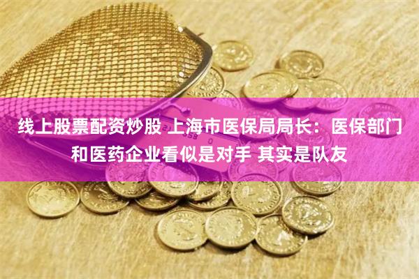 线上股票配资炒股 上海市医保局局长：医保部门和医药企业看似是对手 其实是队友