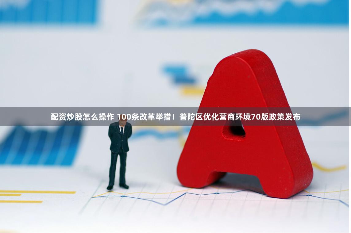 配资炒股怎么操作 100条改革举措！普陀区优化营商环境70版政策发布
