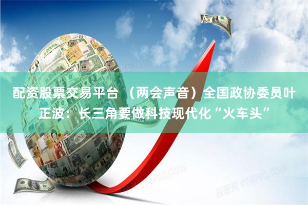 配资股票交易平台 （两会声音）全国政协委员叶正波：长三角要做科技现代化“火车头”