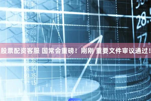 股票配资客服 国常会重磅！刚刚 重要文件审议通过！
