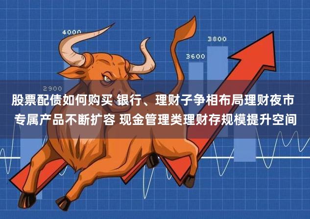 股票配债如何购买 银行、理财子争相布局理财夜市 专属产品不断扩容 现金管理类理财存规模提升空间