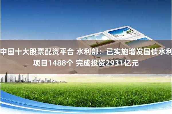 中国十大股票配资平台 水利部：已实施增发国债水利项目1488个 完成投资2931亿元