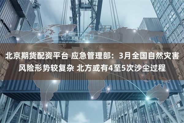 北京期货配资平台 应急管理部：3月全国自然灾害风险形势较复杂 北方或有4至5次沙尘过程