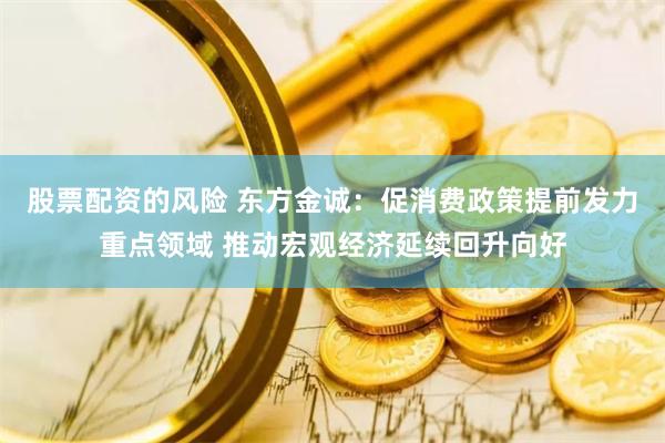 股票配资的风险 东方金诚：促消费政策提前发力重点领域 推动宏观经济延续回升向好