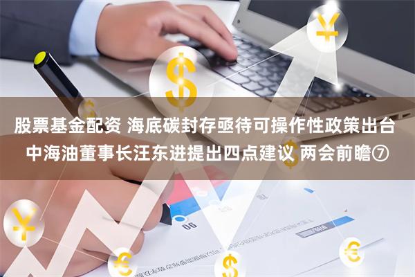 股票基金配资 海底碳封存亟待可操作性政策出台 中海油董事长汪东进提出四点建议 两会前瞻⑦