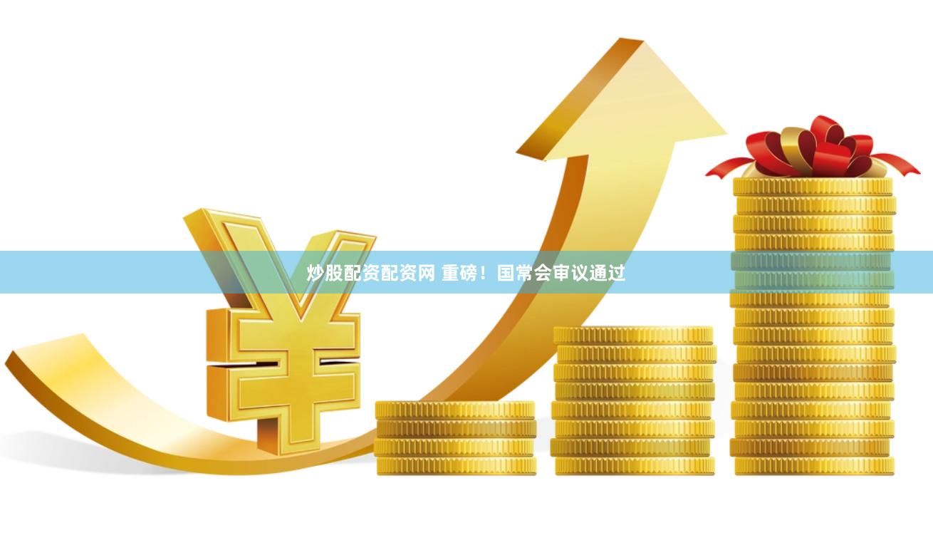 炒股配资配资网 重磅！国常会审议通过