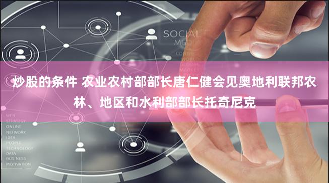 炒股的条件 农业农村部部长唐仁健会见奥地利联邦农林、地区和水利部部长托奇尼克