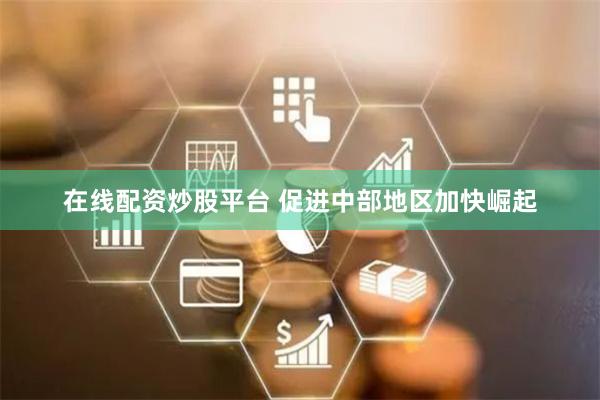 在线配资炒股平台 促进中部地区加快崛起