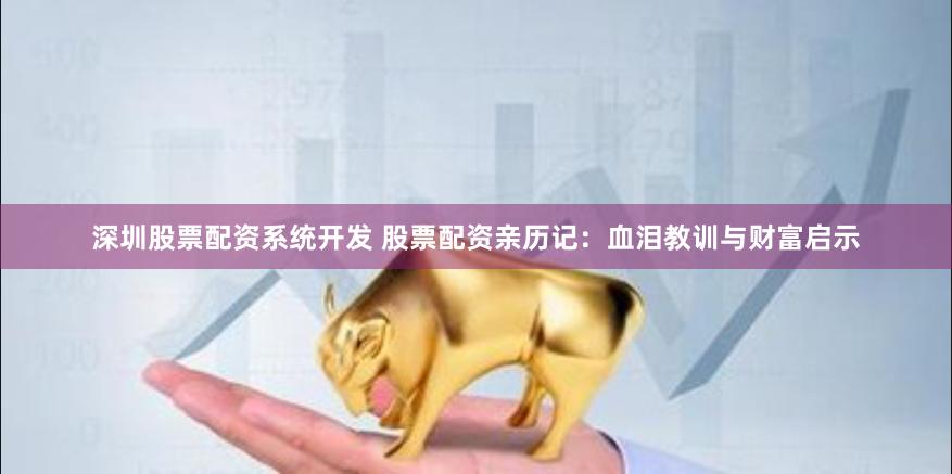 深圳股票配资系统开发 股票配资亲历记：血泪教训与财富启示