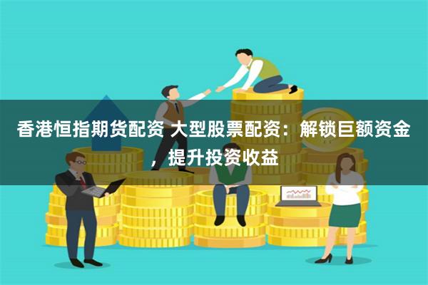 香港恒指期货配资 大型股票配资：解锁巨额资金，提升投资收益