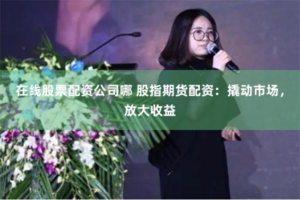 在线股票配资公司哪 股指期货配资：撬动市场，放大收益
