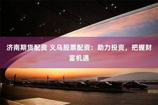 济南期货配资 义乌股票配资：助力投资，把握财富机遇