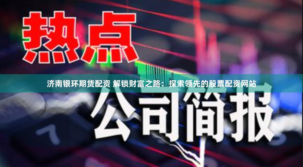 济南银环期货配资 解锁财富之路：探索领先的股票配资网站