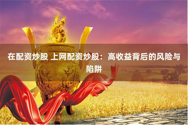 在配资炒股 上网配资炒股：高收益背后的风险与陷阱