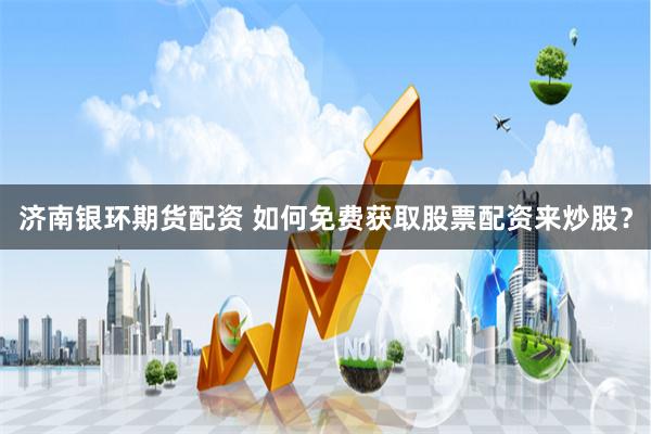 济南银环期货配资 如何免费获取股票配资来炒股？