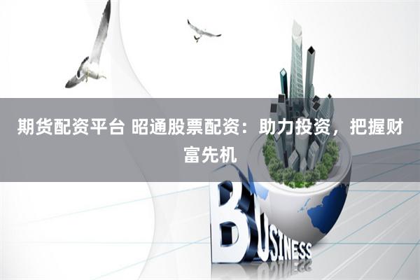 期货配资平台 昭通股票配资：助力投资，把握财富先机