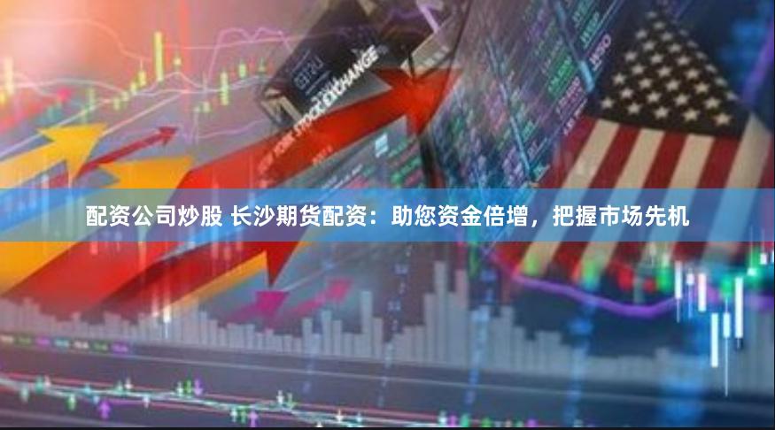 配资公司炒股 长沙期货配资：助您资金倍增，把握市场先机