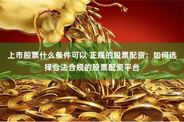 上市股票什么条件可以 正规的股票配资：如何选择合法合规的股票配资平台