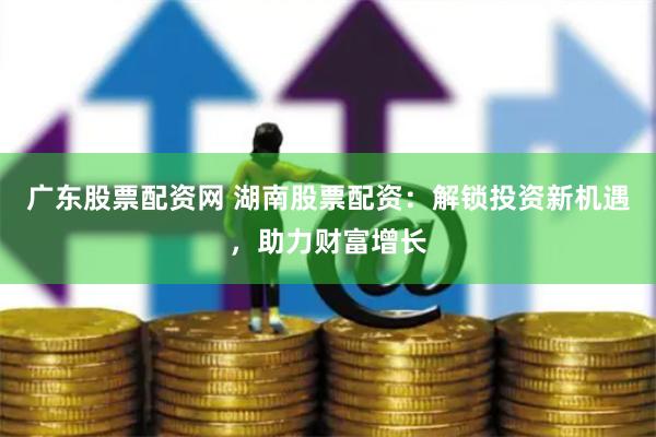广东股票配资网 湖南股票配资：解锁投资新机遇，助力财富增长