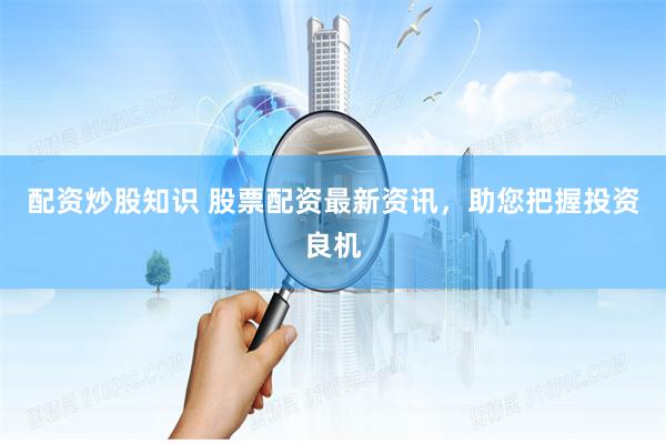 配资炒股知识 股票配资最新资讯，助您把握投资良机