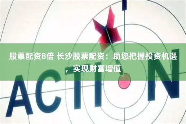 股票配资8倍 长沙股票配资：助您把握投资机遇，实现财富增值