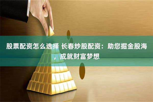 股票配资怎么选择 长春炒股配资：助您掘金股海，成就财富梦想