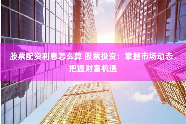 股票配资利息怎么算 股票投资：掌握市场动态，把握财富机遇