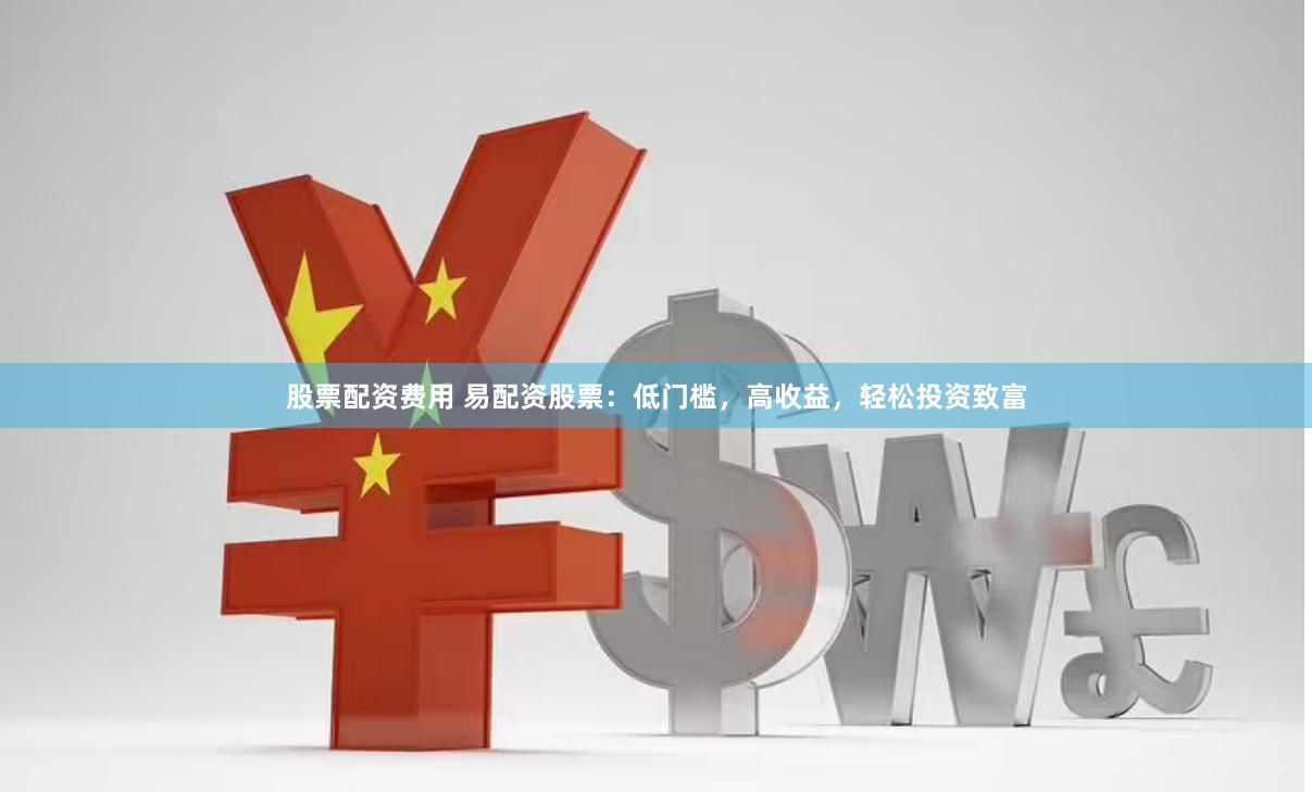 股票配资费用 易配资股票：低门槛，高收益，轻松投资致富