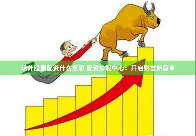 场外股票配资什么意思 配资炒股中心：开启财富新篇章