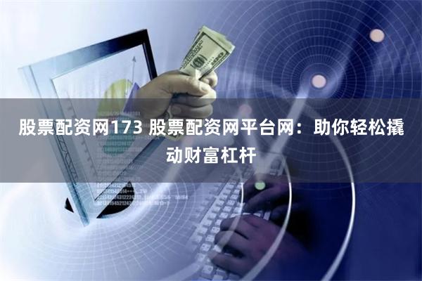 股票配资网173 股票配资网平台网：助你轻松撬动财富杠杆