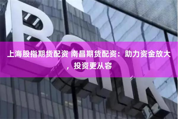 上海股指期货配资 南昌期货配资：助力资金放大，投资更从容