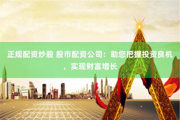 正规配资炒股 股市配资公司：助您把握投资良机，实现财富增长
