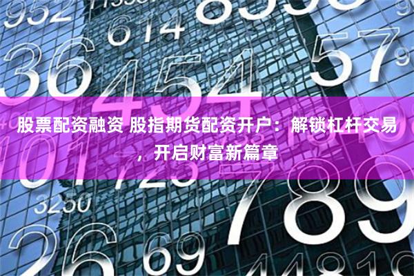 股票配资融资 股指期货配资开户：解锁杠杆交易，开启财富新篇章