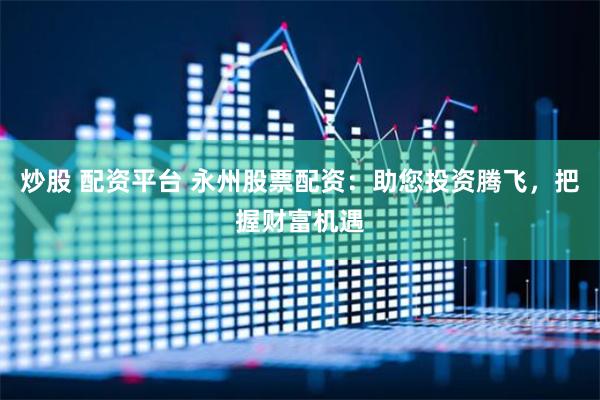 炒股 配资平台 永州股票配资：助您投资腾飞，把握财富机遇