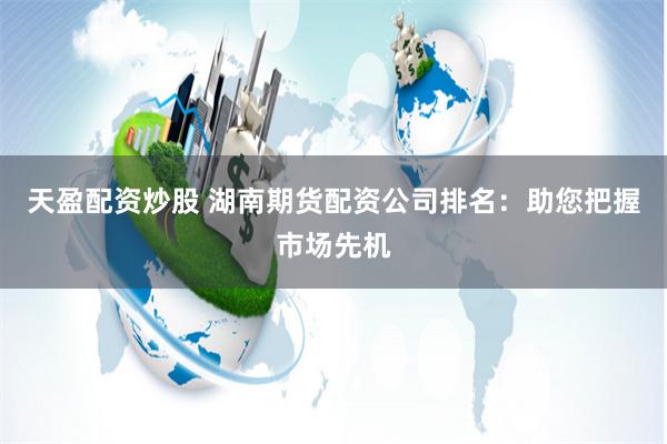 天盈配资炒股 湖南期货配资公司排名：助您把握市场先机