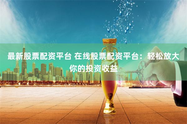 最新股票配资平台 在线股票配资平台：轻松放大你的投资收益