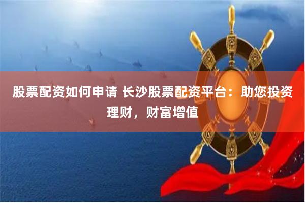 股票配资如何申请 长沙股票配资平台：助您投资理财，财富增值