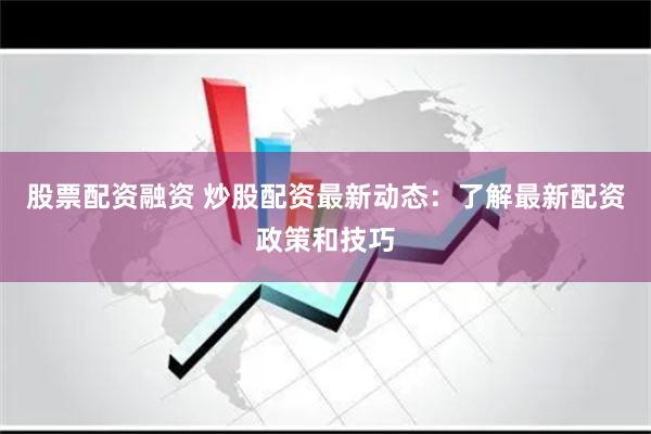 股票配资融资 炒股配资最新动态：了解最新配资政策和技巧