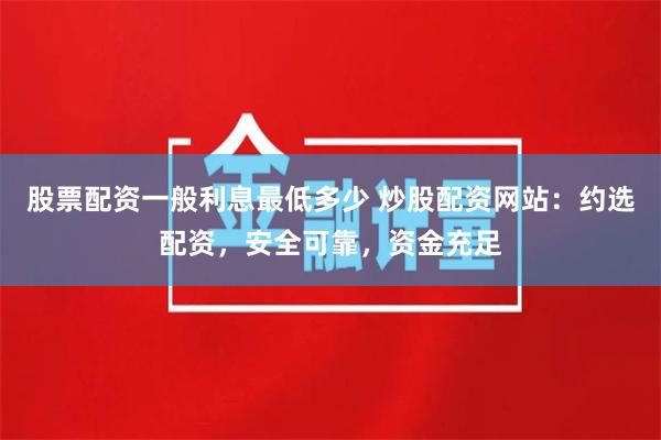 股票配资一般利息最低多少 炒股配资网站：约选配资，安全可靠，资金充足