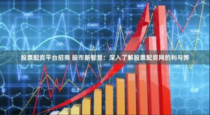股票配资平台招商 股市新智慧：深入了解股票配资网的利与弊