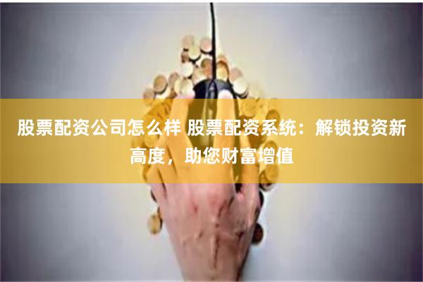 股票配资公司怎么样 股票配资系统：解锁投资新高度，助您财富增值