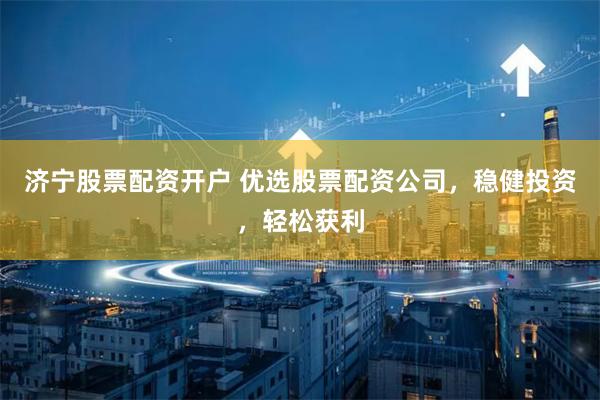 济宁股票配资开户 优选股票配资公司，稳健投资，轻松获利
