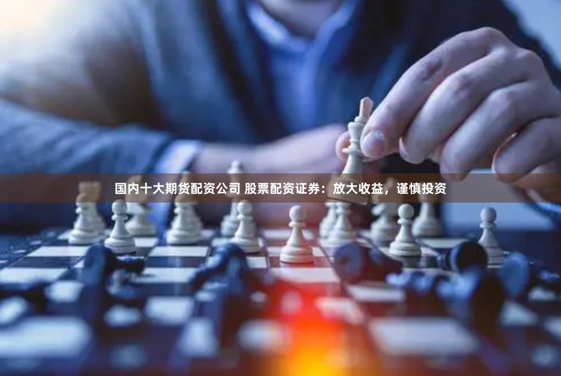 国内十大期货配资公司 股票配资证券：放大收益，谨慎投资