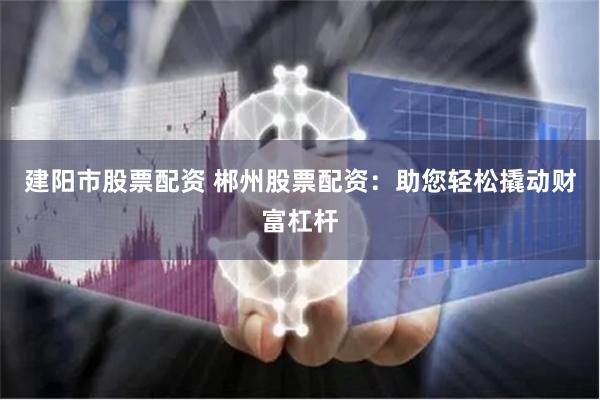 建阳市股票配资 郴州股票配资：助您轻松撬动财富杠杆
