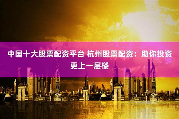 中国十大股票配资平台 杭州股票配资：助你投资更上一层楼